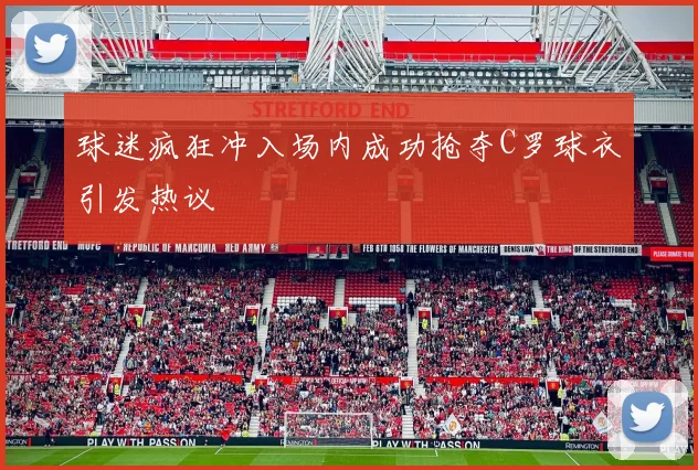 球迷疯狂冲入场内成功抢夺C罗球衣引发热议