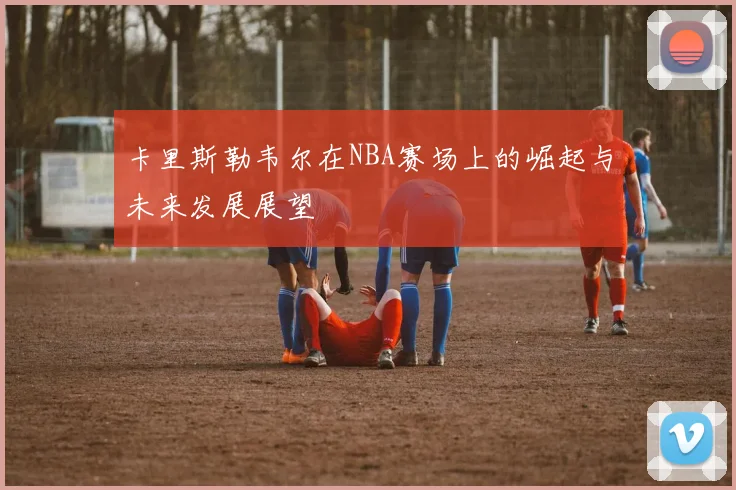 卡里斯勒韦尔在NBA赛场上的崛起与未来发展展望