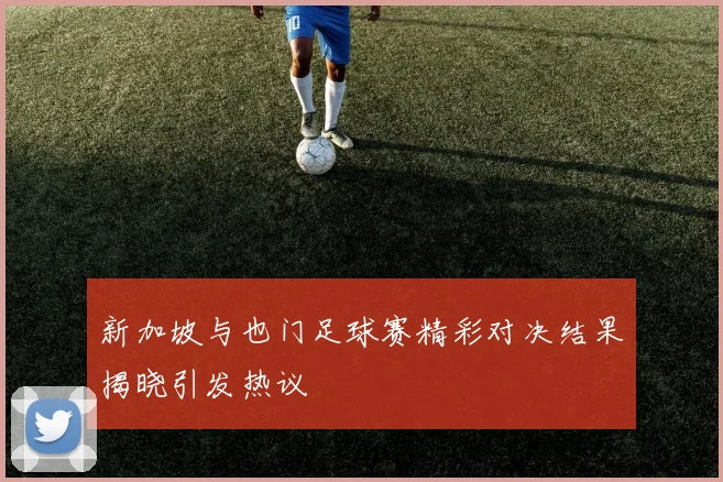 新加坡与也门足球赛精彩对决结果揭晓引发热议