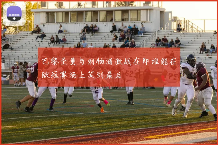 巴黎圣曼与利物浦激战在即谁能在欧冠赛场上笑到最后
