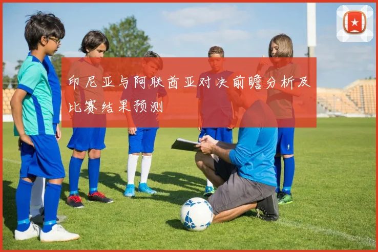 印尼亚与阿联酋亚对决前瞻分析及比赛结果预测