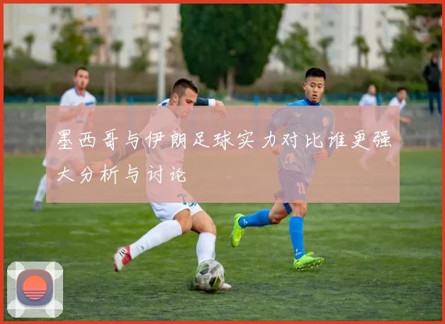 墨西哥与伊朗足球实力对比谁更强大分析与讨论