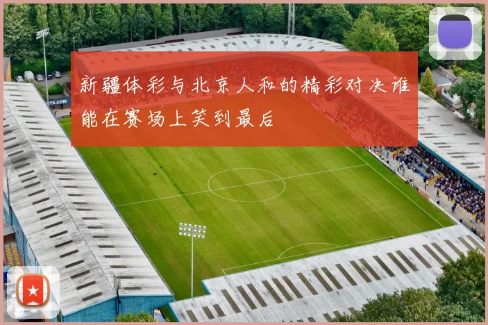 新疆体彩与北京人和的精彩对决谁能在赛场上笑到最后
