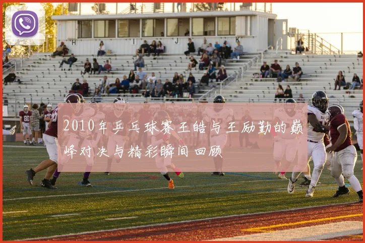 2010年乒乓球赛王皓与王励勤的巅峰对决与精彩瞬间回顾