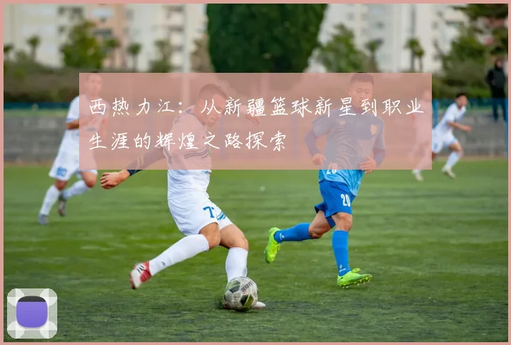 西热力江：从新疆篮球新星到职业生涯的辉煌之路探索