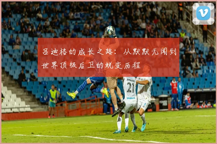 吕迪格的成长之路：从默默无闻到世界顶级后卫的蜕变历程