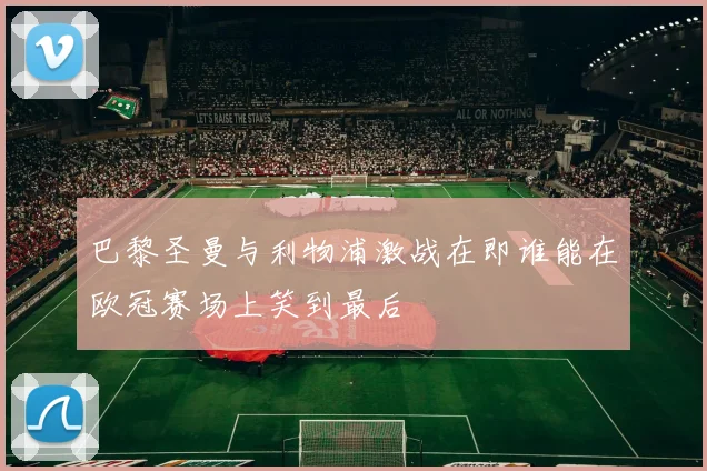 巴黎圣曼与利物浦激战在即谁能在欧冠赛场上笑到最后